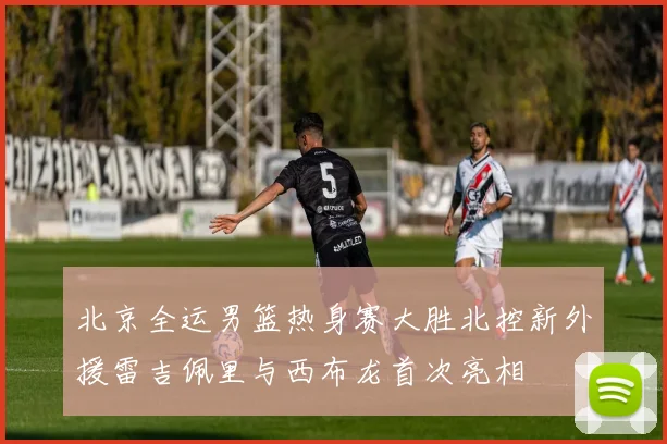 北京全运男篮热身赛大胜北控新外援雷吉佩里与西布龙首次亮相