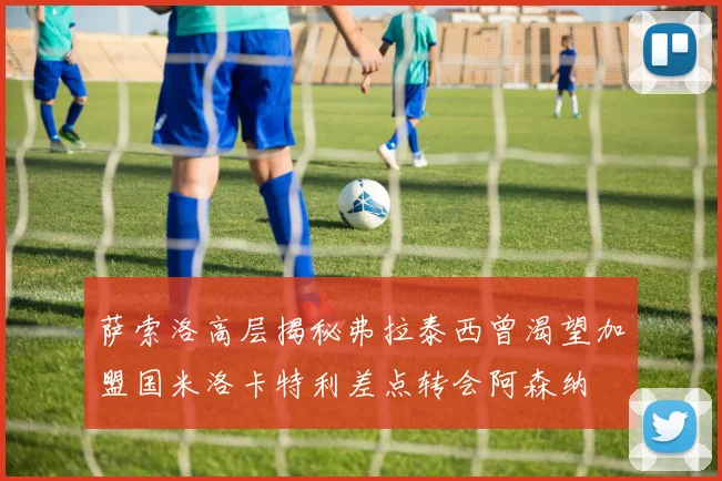 萨索洛高层揭秘弗拉泰西曾渴望加盟国米洛卡特利差点转会阿森纳