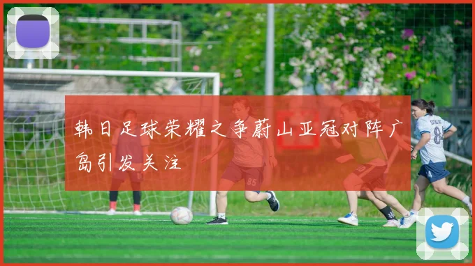 韩日足球荣耀之争蔚山亚冠对阵广岛引发关注