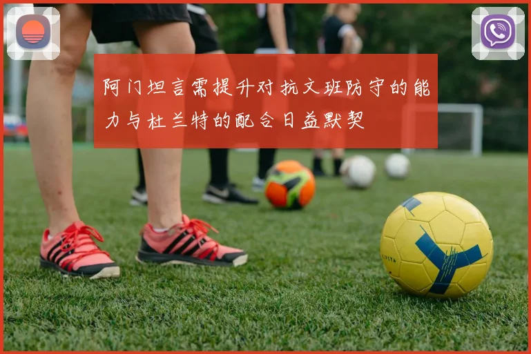 阿门坦言需提升对抗文班防守的能力与杜兰特的配合日益默契