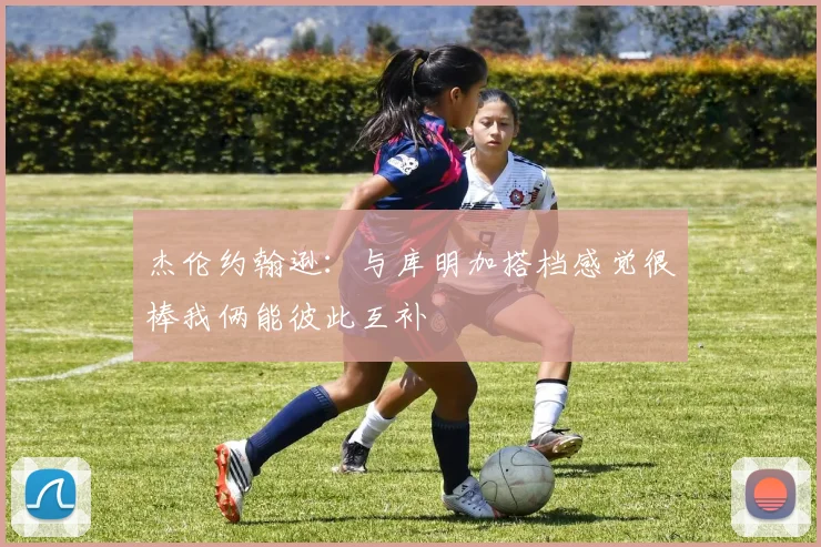 杰伦约翰逊：与库明加搭档感觉很棒我俩能彼此互补