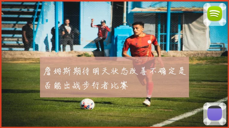 詹姆斯期待明天状态改善不确定是否能出战步行者比赛