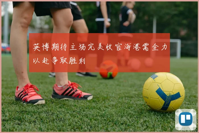 英博期待主场完美收官海港需全力以赴争取胜利