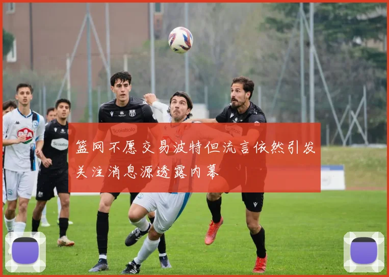篮网不愿交易波特但流言依然引发关注消息源透露内幕