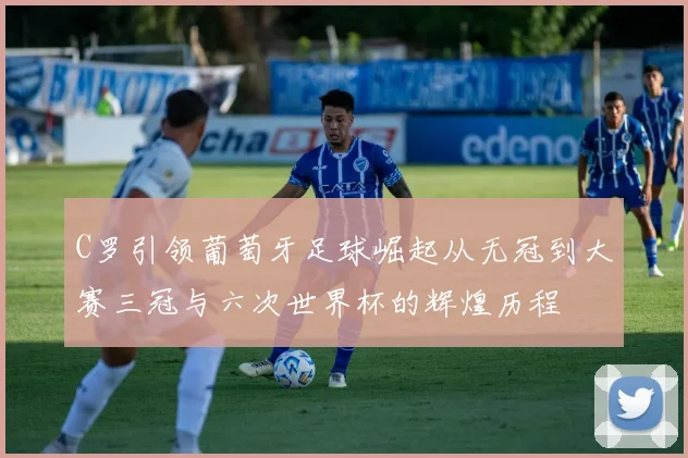C罗引领葡萄牙足球崛起从无冠到大赛三冠与六次世界杯的辉煌历程