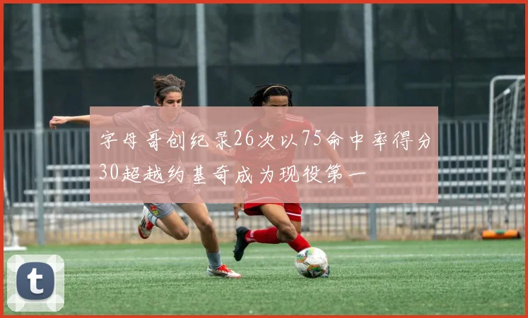 字母哥创纪录26次以75命中率得分30超越约基奇成为现役第一