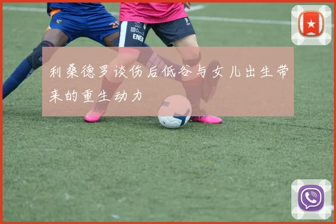 利桑德罗谈伤后低谷与女儿出生带来的重生动力