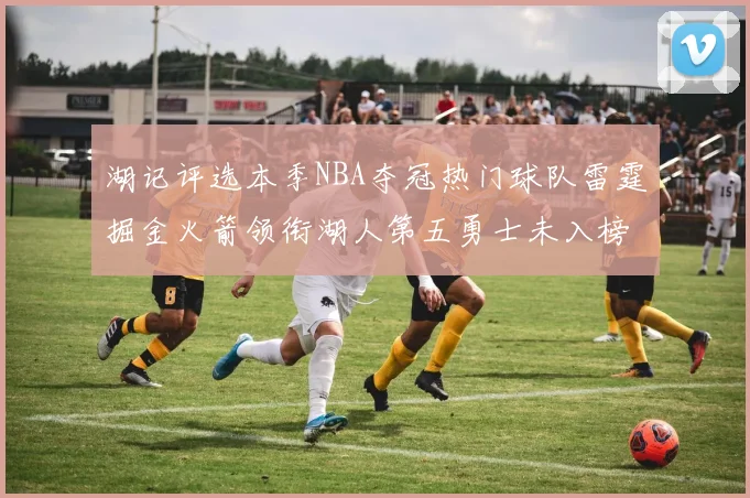 湖记评选本季NBA夺冠热门球队雷霆掘金火箭领衔湖人第五勇士未入榜单