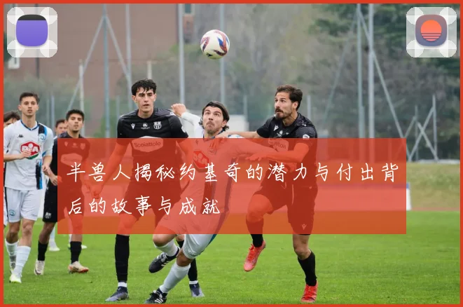 半兽人揭秘约基奇的潜力与付出背后的故事与成就