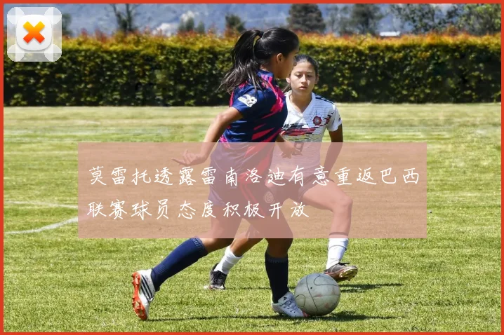 莫雷托透露雷南洛迪有意重返巴西联赛球员态度积极开放