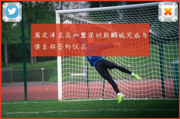 周定洋正式加盟深圳新鹏城完成与俱乐部签约仪式