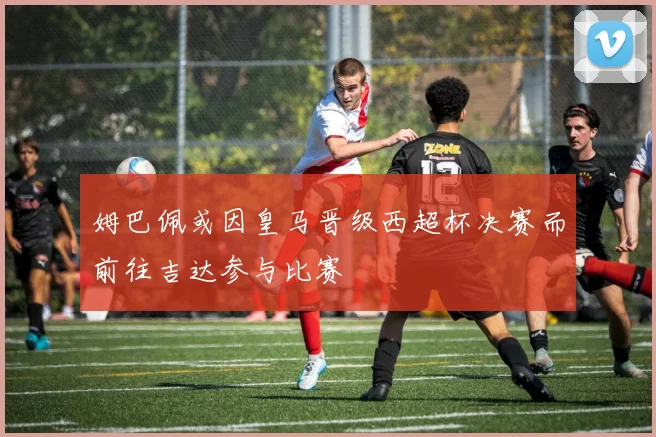 姆巴佩或因皇马晋级西超杯决赛而前往吉达参与比赛