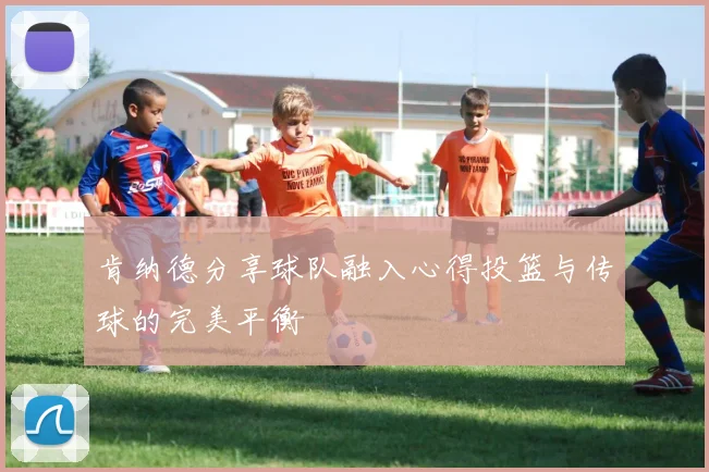 肯纳德分享球队融入心得投篮与传球的完美平衡