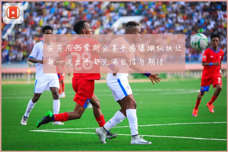 安芬尼西蒙斯分享手感爆棚秘诀让每一次出手都充满自信与期待