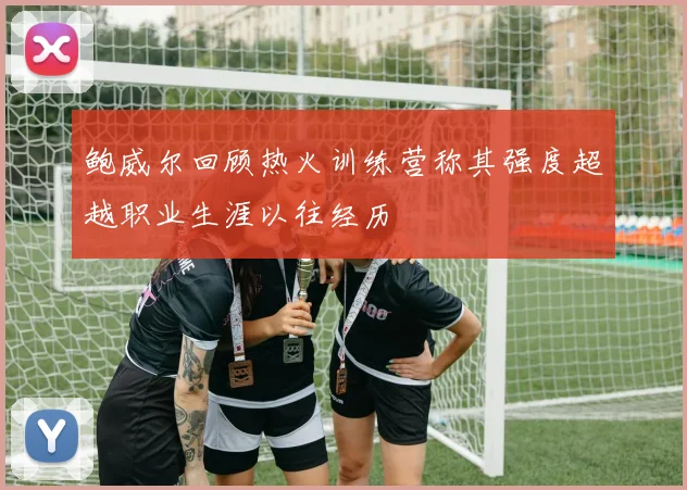 鲍威尔回顾热火训练营称其强度超越职业生涯以往经历