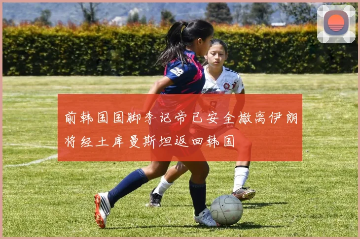 前韩国国脚李记帝已安全撤离伊朗将经土库曼斯坦返回韩国