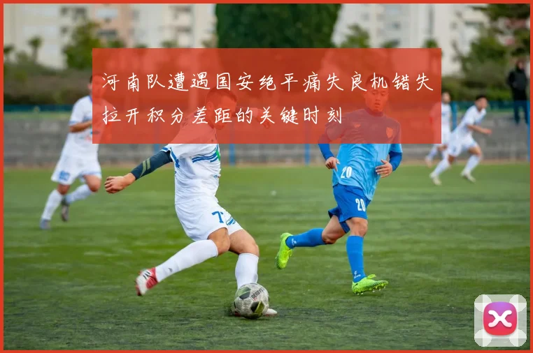 河南队遭遇国安绝平痛失良机错失拉开积分差距的关键时刻