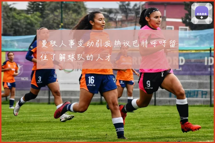 曼联人事变动引发热议巴特呼吁留住了解球队的人才