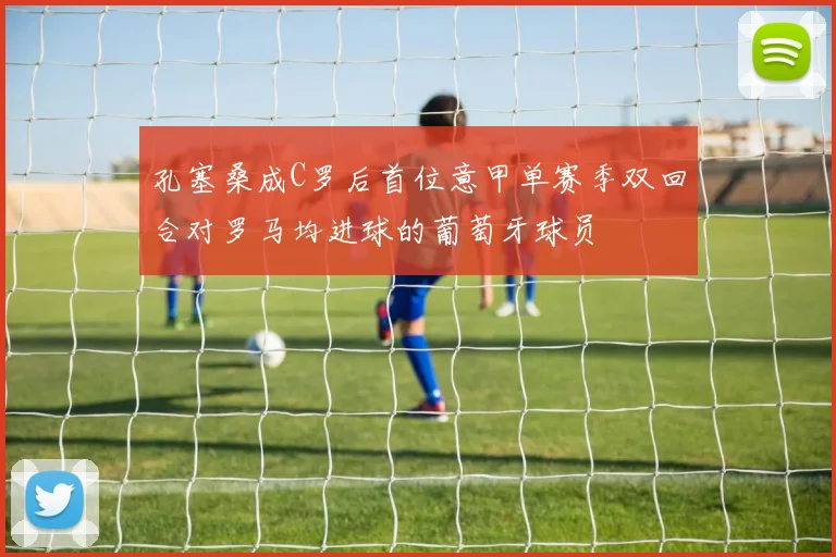 孔塞桑成C罗后首位意甲单赛季双回合对罗马均进球的葡萄牙球员