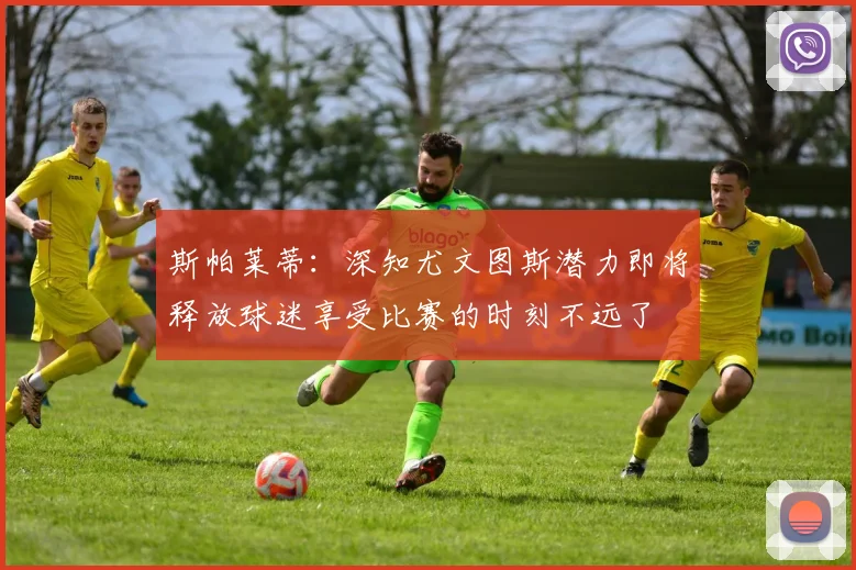 斯帕莱蒂：深知尤文图斯潜力即将释放球迷享受比赛的时刻不远了
