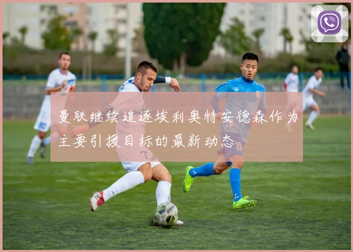 曼联继续追逐埃利奥特安德森作为主要引援目标的最新动态