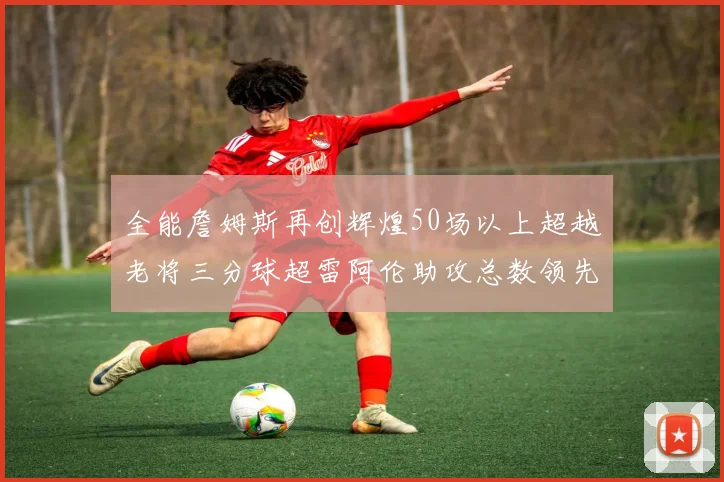 全能詹姆斯再创辉煌50场以上超越老将三分球超雷阿伦助攻总数领先隆多