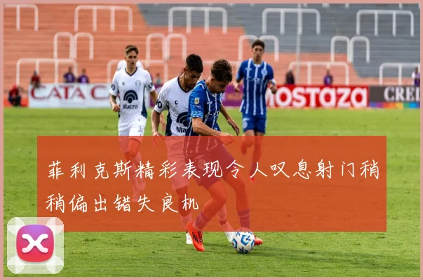 菲利克斯精彩表现令人叹息射门稍稍偏出错失良机