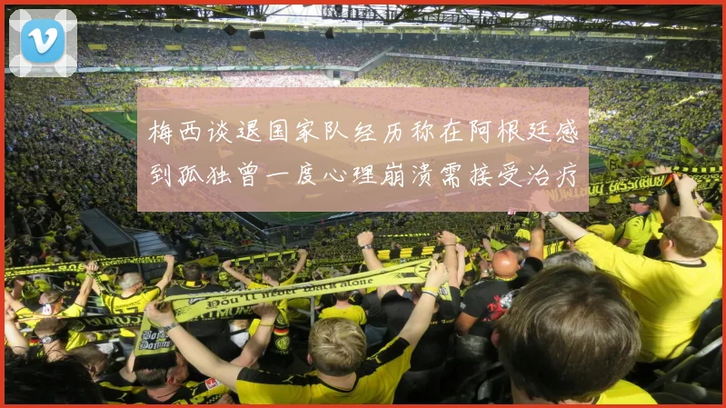 梅西谈退国家队经历称在阿根廷感到孤独曾一度心理崩溃需接受治疗