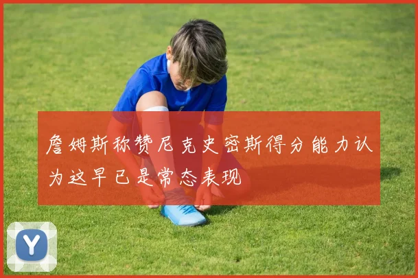 詹姆斯称赞尼克史密斯得分能力认为这早已是常态表现