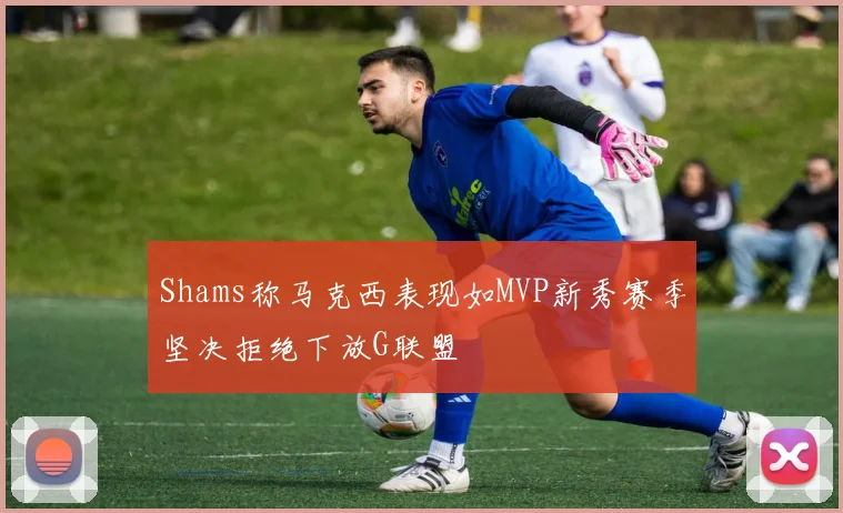 Shams称马克西表现如MVP新秀赛季坚决拒绝下放G联盟