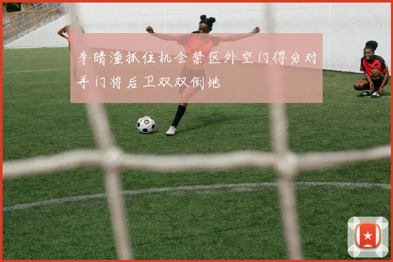 李晴潼抓住机会禁区外空门得分对手门将后卫双双倒地