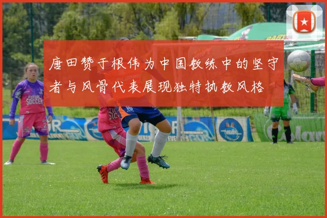 唐田赞于根伟为中国教练中的坚守者与风骨代表展现独特执教风格