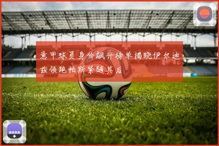 意甲球员身价飙升榜单揭晓伊尔迪兹领跑帕斯紧随其后
