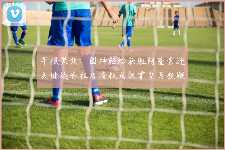 早报聚焦：圆神轻松获胜阿隆索迎关键战齐祖与渣叔或执掌皇马教鞭
